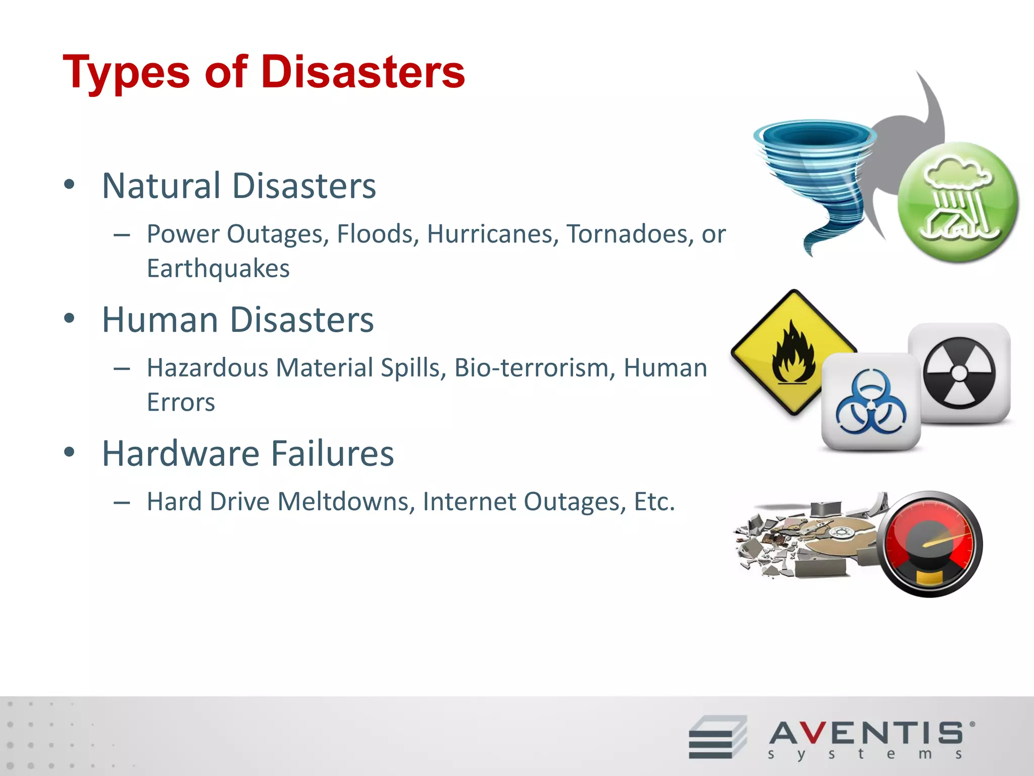 Types of Disasters
• Natural Disasters
– Power Outages, Floods, Hurricanes, Tornadoes, or
Earthquakes

• Human Disasters
– Hazardous Material Spills, Bio-terrorism, Human
Errors

• Hardware Failures
– Hard Drive Meltdowns, Internet Outages, Etc.

 