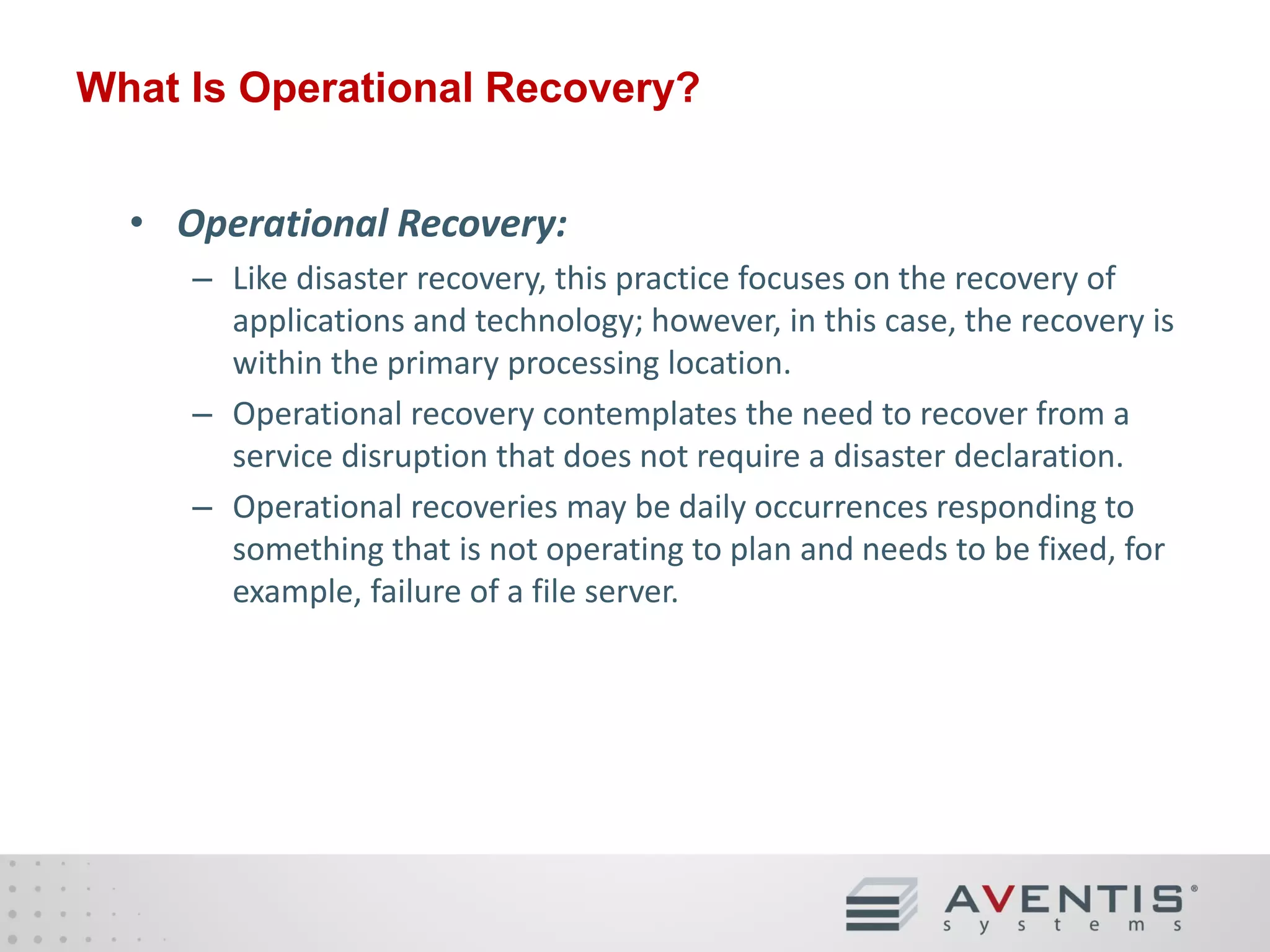 What Is Operational Recovery?
• Operational Recovery:
– Like disaster recovery, this practice focuses on the recovery of
applications and technology; however, in this case, the recovery is
within the primary processing location.
– Operational recovery contemplates the need to recover from a
service disruption that does not require a disaster declaration.
– Operational recoveries may be daily occurrences responding to
something that is not operating to plan and needs to be fixed, for
example, failure of a file server.

 
