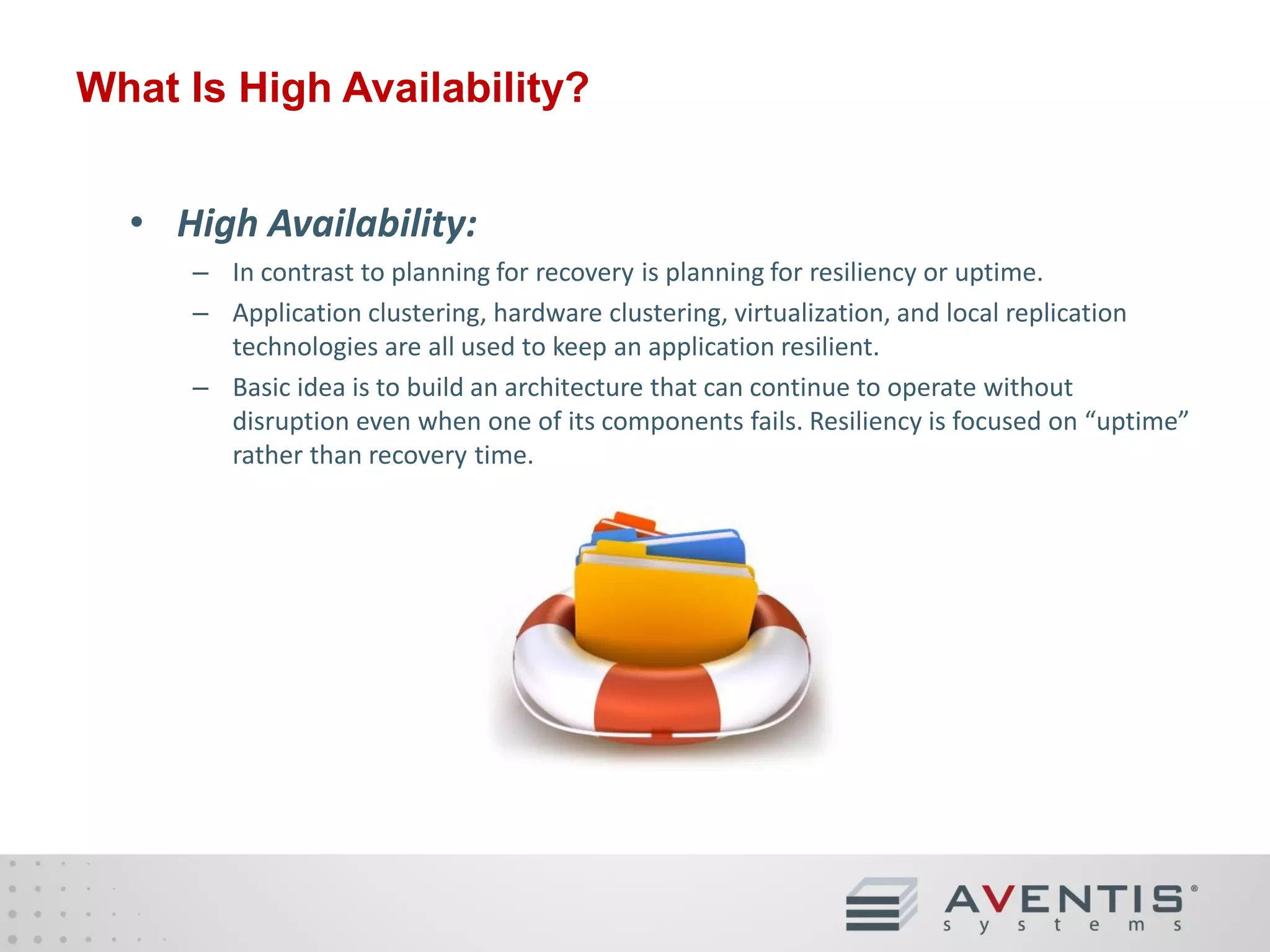 What Is High Availability?
• High Availability:
– In contrast to planning for recovery is planning for resiliency or uptime.
– Application clustering, hardware clustering, virtualization, and local replication
technologies are all used to keep an application resilient.
– Basic idea is to build an architecture that can continue to operate without
disruption even when one of its components fails. Resiliency is focused on “uptime”
rather than recovery time.

 