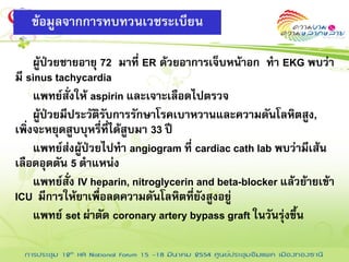 ข้อมูลจากการทบทวนเวชระเบียน

     ผู้ป่วยชายอายุ 72 มาที่ ER ด้วยอาการเจ็บหน้าอก ทา EKG พบว่า
มี sinus tachycardia
     แพทย์สั่งให้ aspirin และเจาะเลือดไปตรวจ
     ผู้ป่วยมีประวัติรับการรักษาโรคเบาหวานและความดันโลหิตสูง,
เพิ่งจะหยุดสูบบุหรี่ที่ได้สูบมา 33 ปี
     แพทย์ส่งผู้ป่วยไปทา angiogram ที่ cardiac cath lab พบว่ามีเส้น
เลือดอุดตัน 5 ตาแหน่ง
     แพทย์สั่ง IV heparin, nitroglycerin and beta-blocker แล้วย้ายเข้า
ICU มีการให้ยาเพื่อลดความดันโลหิตที่ยังสูงอยู่
     แพทย์ set ผ่าตัด coronary artery bypass graft ในวันรุ่งขึ้น
 