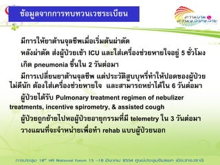 ข้อมูลจากการทบทวนเวชระเบียน

    มีการให้ยาต้านจุลชีพเมื่อเริ่มต้นผ่าตัด
    หลังผ่าตัด ส่งผู้ป่วยเข้า ICU และใส่เครื่องช่วยหายใจอยู่ 5 ชั่วโมง
    เกิด pneumonia ขึ้นใน 2 วันต่อมา
    มีการเปลี่ยนยาต้านจุลชีพ แต่ประวัติสูบบุหรี่ทาให้ปอดของผู้ปวย   ่
ไม่ดีนัก ต้องใส่เครื่องช่วยหายใจ และสามารถหย่าได้ใน 6 วันต่อมา
    ผู้ป่วยได้รับ Pulmonary treatment regimen of nebulizer
treatments, incentive spirometry, & assisted cough
    ผู้ป่วยถูกย้ายไปหอผู้ป่วยอายุกรรมที่มี telemetry ใน 3 วันต่อมา
    วางแผนที่จะจาหน่ายเพื่อทา rehab แบบผู้ป่วยนอก
 