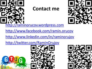 Contact me

http://raminorucov.wordpress.com
http://www.facebook.com/ramin.orucov
http://www.linkedin.com/in/raminorujov
http://twitter.com/RaminOrujov
 
