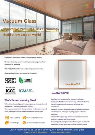 Learn more about us ,or any other query about architectural glass:
www.vacuum-glass.com www.mornglass.com
HaanGlass is international pioneer in vacuum glazing industry.
We research,develop vacuum insulated glass technology,manufacture
and supply VIG worldwide.
With SGCC / IGCC certified long durable safety vacuum insulating
glass,HaanGlas Strive to contribute to Net Zero world.
What’s Vacuum Insulating Glass?
Different from insulated glass,the vacuum glass panels are sealed and
separated by 0.3mm vacuum space at 10^(-4)Pa.
The vacuum space eliminate the transmittance medium of thermal and
sound,making vacuum glass the ever best energy-efficient glass.
More Comfort Low carbon emission
Thin and light Sustainable development
HaanGlas VIG PRO
HaanGlas Pro is our updated VIG solutions of VIG Basic .
The solution offers Tempered version only, with best 0.47w/m2.k
thermal conductivity while keeping up to 70% high light
transmittance.
Meanwhile minimum glass thickness achieved 6.3mm with both
panels tempered ,and weight only 15kgs/sqm to suit special
application.
Ultra slim 10mm glass edge make it more suitable for slimline
windows frames and new constructions.
Beside single VIG glazing, laminated VIG and hybrid insulated VIG
are available to have better safety and thermal performance.
 