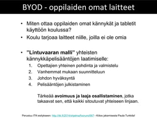 Perustuu ITK-esitykseen: http://itk.fi/2014/ohjelma/foorumi/667 - Kiitos jakamisesta Paula Turkkila! 
BYOD - oppilaiden omat laitteet 
•Miten ottaa oppilaiden omat kännykät ja tabletit käyttöön koulussa? 
•Koulu tarjoaa laitteet niille, joilla ei ole omia 
•”Lintuvaaran malli” yhteisten kännykkäpelisääntöjen laatimiselle: 
1.Opettajien yhteinen pohdinta ja valmistelu 
2.Vanhemmat mukaan suunnitteluun 
3.Johdon hyväksyntä 
4.Pelisääntöjen julkistaminen 
Tärkeää avoimuus ja laaja osallistaminen, jotka takaavat sen, että kaikki sitoutuvat yhteiseen linjaan.  