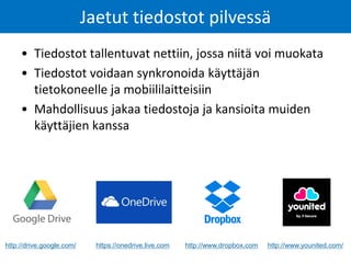 Jaetut tiedostot pilvessä 
•Tiedostot tallentuvat nettiin, jossa niitä voi muokata 
•Tiedostot voidaan synkronoida käyttäjän tietokoneelle ja mobiililaitteisiin 
•Mahdollisuus jakaa tiedostoja ja kansioita muiden käyttäjien kanssa 
http://drive.google.com/ 
https://onedrive.live.com 
http://www.dropbox.com 
http://www.younited.com/  