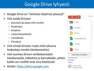 Google Drive lyhyesti 
•Google Drive on ”toimisto-ohjelmat pilvessä” 
•Voit luoda Driveen 
–Kansioita (ja jakaa niitä muille) 
–Asiakirjoja 
–Esityksiä 
–Laskentataulukoita 
–Lomakkeita 
–Piirroksia 
•Voit siirtää Driveen myös mitä tahansa tiedostoja omalta tietokoneeltasi 
•Voit asentaa Driven verkkokansioksi tietokoneelle, tablettiin ja kännykkään, jolloin kaikki sen sisällöt ovat aina käytössäsi 
•Osoite: https://drive.google.com  
