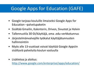 Google Apps for Education (GAFE) 
•Google tarjoaa kouluille ilmaiseksi Google Apps for Education –palvelupaketin 
•Sisältää Gmailin, Kalenterin, Driven, Sivustot ja Holvin 
•Tallennustila 30 Gt/käyttäjä, oma .edu-verkkotunnus 
•Järjestelmänvalvojille työkalut käyttäjätunnusten hallinnointiin 
•Myös alle 13-vuotiaat voivat käyttää Google Appsiin sisältyviä palveluita koulun vastuulla 
•Lisätietoa ja aloitus: http://www.google.com/enterprise/apps/education/  