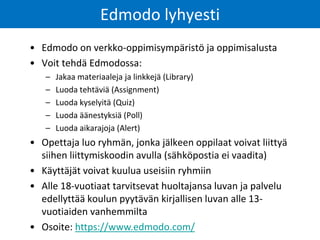 Edmodo lyhyesti 
•Edmodo on verkko-oppimisympäristö ja oppimisalusta 
•Voit tehdä Edmodossa: 
–Jakaa materiaaleja ja linkkejä (Library) 
–Luoda tehtäviä (Assignment) 
–Luoda kyselyitä (Quiz) 
–Luoda äänestyksiä (Poll) 
–Luoda aikarajoja (Alert) 
•Opettaja luo ryhmän, jonka jälkeen oppilaat voivat liittyä siihen liittymiskoodin avulla (sähköpostia ei vaadita) 
•Käyttäjät voivat kuulua useisiin ryhmiin 
•Alle 18-vuotiaat tarvitsevat huoltajansa luvan ja palvelu edellyttää koulun pyytävän kirjallisen luvan alle 13- vuotiaiden vanhemmilta 
•Osoite: https://www.edmodo.com/  