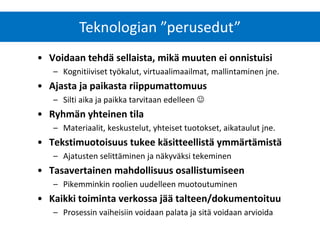 Teknologian ”perusedut” 
•Voidaan tehdä sellaista, mikä muuten ei onnistuisi 
–Kognitiiviset työkalut, virtuaalimaailmat, mallintaminen jne. 
•Ajasta ja paikasta riippumattomuus 
–Silti aika ja paikka tarvitaan edelleen  
•Ryhmän yhteinen tila 
–Materiaalit, keskustelut, yhteiset tuotokset, aikataulut jne. 
•Tekstimuotoisuus tukee käsitteellistä ymmärtämistä 
–Ajatusten selittäminen ja näkyväksi tekeminen 
•Tasavertainen mahdollisuus osallistumiseen 
–Pikemminkin roolien uudelleen muotoutuminen 
•Kaikki toiminta verkossa jää talteen/dokumentoituu 
–Prosessin vaiheisiin voidaan palata ja sitä voidaan arvioida  