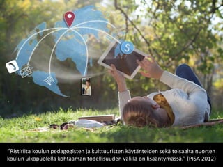 ”Ristiriita koulun pedagogisten ja kulttuuristen käytänteiden sekä toisaalta nuorten koulun ulkopuolella kohtaaman todellisuuden välillä on lisääntymässä.” (PISA 2012)  