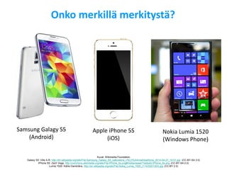 Onko merkillä merkitystä? 
Samsung Galagy S5 (Android) 
Apple iPhone 5S (iOS) 
Nokia Lumia 1520 (Windows Phone) 
Kuvat: Wikimedia Foundation Galaxy S5: Ville A-R, http://en.wikipedia.org/wiki/File:Samsung_Galaxy_S5_valkoisena_v%C3%A4rivaihtoehtona_2014-04-27_19-51.jpg (CC-BY-SA 3.0) iPhone 5S: Zach Vega, http://commons.wikimedia.org/wiki/File:IPhone_5s.png#mediaviewer/Tiedosto:IPhone_5s.png (CC-BY-SA 2.0) 
Lumia 1520: Kārlis Dambrāns, http://en.wikipedia.org/wiki/File:Nokia_Lumia_1520_(11433201303).jpg (CC-BY 2.0)  