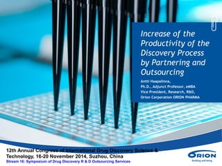 Increase of the
Productivity of the
Discovery Process
by Partnering and
Outsourcing
Antti Haapalinna,
Ph.D., Adjunct Professor, eMBA
Vice President, Research, R&D,
Orion Corporation ORION PHARMA
12th Annual Congress of International Drug Discovery Science &
Technology, 16-20 November 2014, Suzhou, China
Stream 16: Symposium of Drug Discovery R & D Outsourcing Services
 