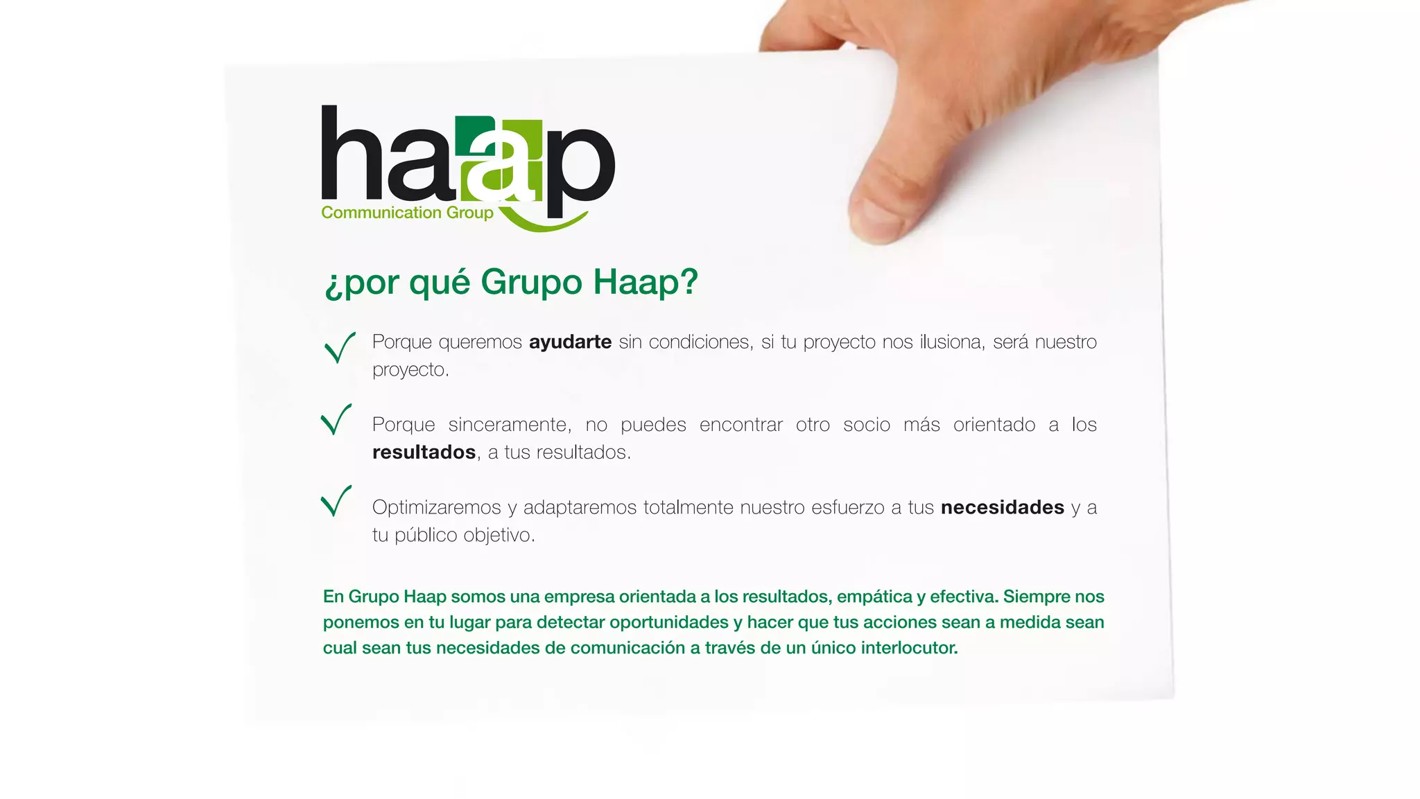 ¿por qué Grupo Haap?
Porque queremos ayudarte sin condiciones, si tu proyecto nos ilusiona, será nuestro
proyecto.
Porque sinceramente, no puedes encontrar otro socio más orientado a los
resultados, a tus resultados.
Optimizaremos y adaptaremos totalmente nuestro esfuerzo a tus necesidades y a
tu público objetivo.
En Grupo Haap somos una empresa orientada a los resultados, empática y efectiva. Siempre nos
ponemos en tu lugar para detectar oportunidades y hacer que tus acciones sean a medida sean
cual sean tus necesidades de comunicación a través de un único interlocutor.