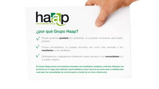 ¿por qué Grupo Haap?
Porque queremos ayudarte sin condiciones, si tu proyecto nos ilusiona, será nuestro
proyecto.
Porque sinceramente, no puedes encontrar otro socio más orientado a los
resultados, a tus resultados.
Optimizaremos y adaptaremos totalmente nuestro esfuerzo a tus necesidades y a
tu público objetivo.
En Grupo Haap somos una empresa orientada a los resultados, empática y efectiva. Siempre nos
ponemos en tu lugar para detectar oportunidades y hacer que tus acciones sean a medida sean
cual sean tus necesidades de comunicación a través de un único interlocutor.