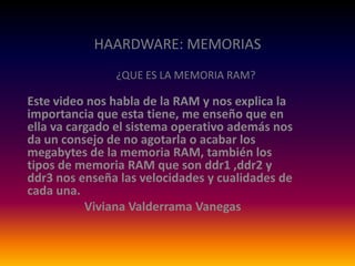 HAARDWARE: MEMORIAS
¿QUE ES LA MEMORIA RAM?

Este video nos habla de la RAM y nos explica la
importancia que esta tiene, me enseño que en
ella va cargado el sistema operativo además nos
da un consejo de no agotarla o acabar los
megabytes de la memoria RAM, también los
tipos de memoria RAM que son ddr1 ,ddr2 y
ddr3 nos enseña las velocidades y cualidades de
cada una.
Viviana Valderrama Vanegas

 