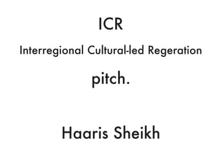 ICR
Interregional Cultural-led Regeration
pitch.
Haaris Sheikh
 
