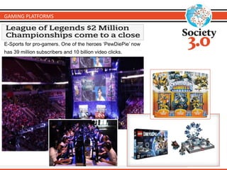 GAMING PLATFORMS
E-Sports for pro-gamers. One of the heroes ‘PewDiePie’ now
has 39 million subscribers and 10 billion video clicks.
 