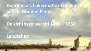 Haarlem als bakermat van de kunst
van de Gouden Eeuw
De zichtbare wereld 1600 – 1650
Landschap
 