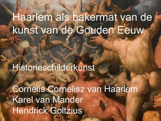 Haarlem als bakermat van de
kunst van de Gouden Eeuw
Historieschilderkunst
Cornelis Cornelisz van Haarlem
Karel van Mander
Hendrick Goltzius
 