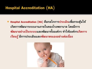  Hospital Accreditation (HA) คือกลไกการประเมินเพื่อกระตุ้นให้
เกิดการพัฒนาระบบงานภายในของโรงพยาบาล โดยมีการ
พัฒนาอย่างเป็นระบบและพัฒนาทั้งองค์กร ทาให้องค์กรเกิดการ
เรียนรู้ มีการประเมินและพัฒนาตนเองอย่างต่อเนื่อง
 