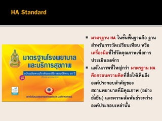  มาตรฐาน HA ในขั้นพื้นฐานคือ ฐาน
สาหรับการวัดเปรียบเทียบ หรือ
เครื่องมือที่ใช้วัดคุณภาพเพื่อการ
ประเมินองค์กร
 แต่ในภาพที่ใหญ่กว่า มาตรฐาน HA
คือกรอบความคิดที่สื่อให้เห็นถึง
องค์ประกอบสาคัญของ
สถานพยาบาลที่มีคุณภาพ (อย่าง
ยั่งยืน) และความสัมพันธ์ระหว่าง
องค์ประกอบเหล่านั้น
 