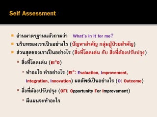 อ่านมาตรฐานแล้วถามว่า What’s in it for me?”
 บริบทของเราเป็นอย่างไร (ปัญหาสาคัญ กลุ่มผู้ป่ วยสาคัญ)
 ส่วนสุดของเราเป็นอย่างไร (สิ่งที่โดดเด่น กับ สิ่งที่ต้องปรับปรุง)
 สิ่งที่โดดเด่น (EI3O)
▪ ทาอะไร ทาอย่างไร (EI3: Evaluation, Improvement,
Integration, Innovation) ผลลัพธ์เป็นอย่างไร (O: Outcome)
 สิ่งที่ต้องปรับปรุง (OFI: Opportunity For Improvement)
▪ มีแผนจะทาอะไร
 