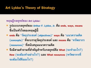 ทฤษฎีกลยุทธ์ของ Art Lykke:
 รูปแบบกลยุทธ์ของ Arthur F. Lykke, Jr. คือ ends, ways, means
ซึ่งเป็นหัวใจของทฤษฎีนี้
 ends คือ "วัตถุประสงค์ (objectives)" ways คือ "แนวความคิด
(concepts)" ที่จะบรรลุวัตถุประสงค์ และ means คือ "ทรัพยากร
(resources)" ที่สนับสนุนแนวความคิด
 จึงมีสามคาถามที่สาคัญสาหรับกลยุทธ์คือ What (จะทาอะไร?)
How (จะต้องทาอย่างไร?) และ What resources (ทรัพยากรที่
จะต้องใช้คืออะไร?)
 