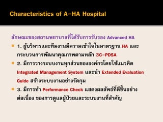 ลักษณะของสถานพยาบาลที่ได้รับการรับรอง Advanced HA
 1. ผู้บริหารและทีมงานมีความเข้าใจในมาตรฐาน HA และ
กระบวนการพัฒนาคุณภาพตามหลัก 3C-PDSA
 2. มีการวางระบบงานทุกส่วนขององค์กรโดยใช้แนวคิด
Integrated Management System และนา Extended Evaluation
Guide สร้างระบบงานอย่างรัดกุม
 3. มีการทา Performance Check แสดงผลลัพธ์ที่ดีขึ้นอย่าง
ต่อเนื่อง ของการดูแลผู้ป่ วยและระบบงานที่สาคัญ
 
