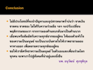  ไม่มีประโยชน์ที่จะนาปัญหาและอุปสรรคมาพร่าบ่นว่า ขาดเงิน
ขาดคน ขาดของ ไม่ได้รับความร่วมมือ ฯลฯ จงปรับเปลี่ยน
พฤติกรรมของเรา จากการมองด้านลบกลับมาเป็นด้านบวก
 เมื่อพบหรือสัมผัสกับความทุกข์ยากของผู้คน ให้มองด้วยหัวใจ
ของความเป็นมนุษย์ จะเป็นแรงบันดาลใจให้เราพยายามมอง
หาทางออก เพื่อคลายความทุกข์ของผู้คน
 ขอให้เรามีศรัทธาความเป็นมนุษย์ ในตัวเองและเพื่อนร่วมโลก
ทุกคน จะพาเราไปสู่สังคมที่น่าอยู่และยั่งยืน
นพ. อนุวัฒน์ ศุภชุติกุล
 