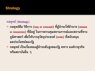 กลยุทธ์ (Strategy)
 กลยุทธ์คือ วิธีการ (way or concept) ที่ผู้นาจะใช้อานาจ (means
or resources) ที่มีอยู่ ในการควบคุมสถานการณ์และสถานที่ทาง
ภูมิศาสตร์ เพื่อให้บรรลุวัตถุประสงค์ (ends) ที่สนับสนุน
ผลประโยชน์ของรัฐ
 กลยุทธ์ เป็นเรื่องของผู้นาระดับสูงของรัฐ ทหาร องค์กรธุรกิจ
หรือสถาบันอื่น ๆ
 