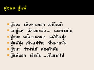  ผู้ชนะ เห็นทางออก แม้มืดมัว
 แต่ผู้แพ้ เฝ้ าแต่กลัว ... เจอทางตัน
 ผู้ชนะ รอโอกาสทอง แม้ต้องยุ่ง
 ผู้แพ้มุ่ง เห็นแต่ร้าย ที่หมายนั่น
 ผู้ชนะ ว่าทาได้ ต้องฝ่าฟัน
 ผู้แพ้บอก เลิกฝัน ... มันยากไป
 