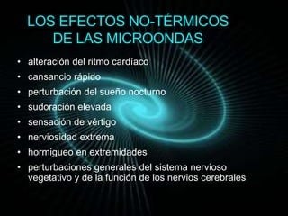 LOS EFECTOS NO-TÉRMICOS 
DE LAS MICROONDAS 
• alteración del ritmo cardíaco 
• cansancio rápido 
• perturbación del sueño nocturno 
• sudoración elevada 
• sensación de vértigo 
• nerviosidad extrema 
• hormigueo en extremidades 
• perturbaciones generales del sistema nervioso 
vegetativo y de la función de los nervios cerebrales 
 