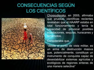 CONSECUENCIAS SEGÚN 
LOS CIENTÍFICOS 
Chossudovsky, en 2005, afirmaba 
que pruebas científicas recientes 
revelaban que el HAARP estaba en 
total funcionamiento y tenía la 
capacidad de provocar posibles 
inundaciones, sequías, huracanes y 
terremotos. 
Consideraba que, 
“desde el punto de vista militar, es 
un arma de destrucción masiva 
que, potencialmente, constituye un 
instrumento de conquista capaz de 
desestabilizar sistemas agrícolas y 
ecológicos de regiones enteras de 
una manera selectiva” 
 