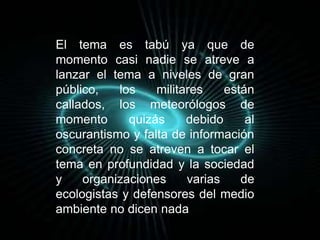 El tema es tabú ya que de 
momento casi nadie se atreve a 
lanzar el tema a niveles de gran 
público, los militares están 
callados, los meteorólogos de 
momento quizás debido al 
oscurantismo y falta de información 
concreta no se atreven a tocar el 
tema en profundidad y la sociedad 
y organizaciones varias de 
ecologistas y defensores del medio 
ambiente no dicen nada 
 