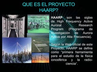 QUE ES EL PROYECTO 
HAARP? 
HAARP son las siglas 
de High Frequency Active 
Auroral Research 
Program (Programa de 
Investigación de Aurora 
Activa por Alta Frecuencia). 
Según la Web oficial de este 
Proyecto, HAARP se define 
como “primera herramienta 
para el estudio de la física 
ionosférica y la radio-ciencia“. 
 