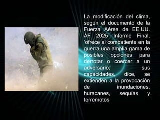 La modificación del clima, 
según el documento de la 
Fuerza Aérea de EE.UU. 
AF 2025 Informe Final, 
‘ofrece al combatiente en la 
guerra una amplia gama de 
posibles opciones para 
derrotar o coercer a un 
adversario;’ sus 
capacidades, dice, se 
extienden a la provocación 
de inundaciones, 
huracanes, sequías y 
terremotos. 
 