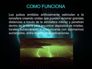COMO FUNCIONA 
Los pulsos emitidos artificialmente estimulan a la 
ionosfera creando ondas que pueden recorrer grandes 
distancias a través de la atmósfera inferior y penetran 
dentro de la tierra para encontrar depósitos de mísiles, 
túneles subterráneos, o comunicarse con submarinos 
sumergidos, entre mucha otras aplicaciones. 
 