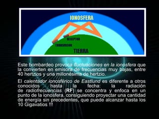 Este bombardeo provoca fluctuaciones en la ionosfera que 
la convierten en emisora de frecuencias muy bajas, entre 
40 hertzios y una millonésima de hertzio. 
El calentador ionosférico de Eastlund es diferente a otros 
conocidos hasta la fecha: la radiación 
de radiofrecuencias (RF) se concentra y enfoca en un 
punto de la ionosfera, consiguiendo proyectar una cantidad 
de energía sin precedentes, que puede alcanzar hasta los 
10 Gigavatios !!! 
 