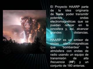 El Proyecto HAARP parte 
de la idea originaria 
de Tesla: poder transmitir 
potentes ondas 
electromagnéticas que se 
puedan reflejar en la 
ionosfera y, así, alcanzar 
grandes distancias. 
HAARP es un emisor de 
ondas electromagnéticas 
que “bombardea” la 
atmósfera con ondas de 
radio usando un equipo de 
transmisión de alta 
frecuencia (HF) y un 
conjunto de 180 antenas. 
 