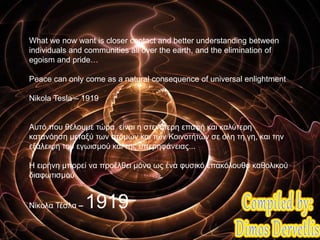 What we now want is closer contact and better understanding between
individuals and communities all over the earth, and the elimination of
egoism and pride…
Peace can only come as a natural consequence of universal enlightment
Nikola Tesla – 1919
Αυτό που θέλουμε τώρα είναι η στενότερη επαφή και καλύτερη
κατανόηση μεταξύ των ατόμων και των Κοινοτήτων σε όλη τη γη, και την
εξάλειψη του εγωισμού και της υπερηφάνειας...
Η ειρήνη μπορεί να προέλθει μόνο ως ένα φυσικό επακόλουθο καθολικού
διαφωτισμού
Νίκολα Τέσλα – 1919
 