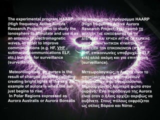 The experimental program HAARP
(High frequency Active Aurora
Research Project) aims to study the
ionosphere to stimulate and use it as
an antenna of electromagnetic
waves, in order to improve
communications (e.g. HF, VHF ,
submarine communications ELF,
etc.) but also for surveillance
(surveillance).
Meteorologically, an aurora is the
result of charged particles colliding,
creating bright lights in the sky. An
example of aurora is when the sun
just begins to rise.
In Polar Regions expressed as
Aurora Australis or Aurora Borealis
Το πειραματικό πρόγραμμα HAARP
(High frequency Active Aurora
Research Project) έχει σκοπό ΤΗ
ΜΕΛΈΤΗ ΤΗΣ ΙΟΝΌΣΦΑΙΡΑΣ ΓΙΑ ΤΗ
ΔΙΈΓΕΡΣΗ ΚΑΙ ΧΡΉΣΗ ΑΥΤΉΣ ΩΣ ΚΕΡΑΊΑΣ
ΗΛΕΚΤΡΟΜΑΓΝΗΤΙΚΏΝ ΚΥΜΆΤΩΝ, ΤΗ
ΒΕΛΤΊΩΣΗ ΤΩΝ ΕΠΙΚΟΙΝΩΝΙΏΝ (πχ HF,
VHF, επικοινωνίες υποβρυχίων ELF,
κτλ) αλλά ακόμη και για επιτήρηση
(surveillance).
Μετεωρολογικώς, η Aurora είναι το
αποτέλεσμα των φορτισμένων
σωματιδίων που συγκρούονται,
δημιουργώντας λαμπερά φώτα στον
ουρανό. Ένα παράδειγμα της Aurora
είναι όταν ο ήλιος αρχίζει ακριβώς να
αυξάνετε. Στους πόλους εκφράζεται
ως σέλας Βόρειο και Νότιο .
 
