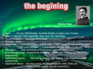 • Born : 10 July 1856,Smiljan, Austrian Empire (modern-day Croatia)
• Died :7 January 1943 (aged 86), New York City, New York
• Cause of death : Coronary thrombosis
• Ethnicity : Serb
• Citizenship : Austrian Empire (10 July 1856 – 1867), Austrian in Austria-Hungary
(1867 – 29 July 1891 ), United States (30 July 1891 – 7 January 1943)
• Education : Graz University of Technology (dropped out)
• Engineering career : Engineering discipline Electrical engineering, Mechanical
engineering
• Significant projects : Alternating current, high-voltage, high-frequency power
experiments
• Significant design : Induction motor, Rotating magnetic field, Tesla coil
Radio remote control vehicle (torpedo)[1]
Nikola Tesla
 