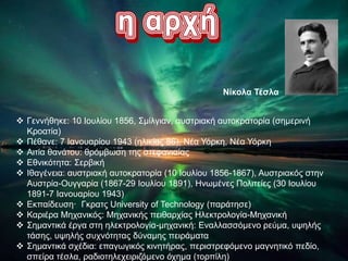  Γεννήθηκε: 10 Ιουλίου 1856, Σμίλγιαν, αυστριακή αυτοκρατορία (σημερινή
Κροατία)
 Πέθανε: 7 Ιανουαρίου 1943 (ηλικίας 86), Νέα Υόρκη, Νέα Υόρκη
 Αιτία θανάτου: θρόμβωση της στεφανιαίας
 Εθνικότητα: Σερβική
 Ιθαγένεια: αυστριακή αυτοκρατορία (10 Ιουλίου 1856-1867), Αυστριακός στην
Αυστρία-Ουγγαρία (1867-29 Ιουλίου 1891), Ηνωμένες Πολιτείες (30 Ιουλίου
1891-7 Ιανουαρίου 1943)
 Εκπαίδευση· Γκρατς University of Technology (παράτησε)
 Καριέρα Μηχανικός: Μηχανικής πειθαρχίας Ηλεκτρολογία-Μηχανική
 Σημαντικά έργα στη ηλεκτρολογία-μηχανική: Εναλλασσόμενο ρεύμα, υψηλής
τάσης, υψηλής συχνότητας δύναμης πειράματα
 Σημαντικά σχέδια: επαγωγικός κινητήρας, περιστρεφόμενο μαγνητικό πεδίο,
σπείρα τέσλα, ραδιοτηλεχειριζόμενο όχημα (τορπίλη)
Νίκολα Τέσλα
 
