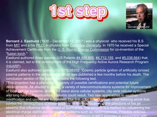 Bernard J. Eastlund (1938 – December 12, 2007) was a physicist who received his B.S.
from MIT and a his Ph.D. in physics from Columbia University. In 1970 he received a Special
Achievement Certificate from the U. S. Atomic Energy Commission for co-invention of the
"fusion torch."
Eastlund authored three patents (US Patents #4,686,605, #4,712,155, and #5,038,664) that,
it is claimed, led to the development of the High Frequency Active Aurora Research Program
(HAARP).
Eastlund also authored patent US20070238252 'Cosmic particle ignition of artificially ionized
plasma patterns in the atmosphere' which was published a few months before his death. The
conclusion section of the patent contains the following text.
"This invention has a phenomenal variety of possible ramifications and potential future
developments. As alluded to earlier, a variety of telecommunications systems for improvement
of local cellular systems, short haul stand alone cellular systems, city wide cellular systems
and long haul communications systems could result. Two new approaches to weather
modification and control are suggested. The first is for manipulation of the steering winds that
control the development of mesocyclones, or the modification of the directions of the jet
streams that influence development of hurricanes. The second is a method for influencing the
electrical charge distribution in weather patterns such as meso-cyclones. Possible defense
 