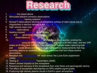 1. Plasma line observations
2. Stimulated electron emission observations
3. Gyro frequency heating research
4. Spread F observations (blurring of ionospheric echoes of radio waves due to
irregularities in electron density in the F layer)
5. High velocity trace runs
6. Airglow observations
7. Heating induced scintillation observations
8. VLF and ELF generation observations[12]
9. Radio observations of meteors
10. Polar mesospheric summer echoes (PMSE) have been studied, probing the
mesosphere using the IRI as a powerful radar, and with a 28 MHz radar, and two VHF
radars at 49 MHz and 139 MHz. The presence of multiple radars spanning both HF
and VHF bands allows scientists to make comparative measurements that may
someday lead to an understanding of the processes that form these elusive
phenomena.
11. Research into extraterrestrial HF radar echos: the Lunar Echo experiment
(2008).[13][14]
12. Testing of Spread Spectrum Transmitters (2009)
13. Meteor shower impacts on the ionosphere
14. Response and recovery of the ionosphere from solar flares and geomagnetic storms
15. The effect of ionospheric disturbances on GPS satellite signal quality
16. Producing high density plasma clouds in Earth's upper atmosphere[15]
 