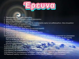 1. Παρατηρήσεις στη γραμμή πλάσματος.
2. Διέγερσης στις παρατηρήσεις εκπομπή ηλεκτρονίων
3. Έρευνα θέρμανσης gyro συχνότητας.
4. Διάδοσης F παρατηρήσεων (θόλωμα της ιονοσφαιρικής ηχούς των ραδιοκυμάτων, λόγω ανωμαλιών
στην πυκνότητα των ηλεκτρονίων στο στρώμα F).
5. Διαδρομές ίχνους υψηλής ταχύτητας.
6. Airglow παρατηρήσεις. (αχνό φως στο σκοτεινό ουρανό)
7. Παρατηρήσεις σπινθηρισμού λόγω θερμότητας.
8. Παρατηρήσεις στη παραγωγή VLF και ELF εκπομπών.
9. Ραδιοφωνικές παρατηρήσεις μετεωριτών.
10.Καλοκαιρινές ηχούς πολικής μεσοσφαίρας έχουν μελετηθεί, ερευνώντας σχολαστικά την μεσοσφαίρα
χρησιμοποιώντας την IRI ως ένα πολύ ισχυρό ραντάρ, και με ένα ραντάρ 28 MHz, και δύο ραντάρ
VHF σε 49 MHz και 139 MHz. Η παρουσία πολλαπλών ραντάρ που εκτείνονται σε δύο HF και VHF
μπάντες επιτρέπει στους επιστήμονες να κάνουν συγκριτικές μετρήσεις που μπορεί κάποια μέρα να
οδηγήσει στην κατανόηση των διεργασιών που διαμορφώνουν αυτά τα φευγαλέα φαινόμενα.
11.Έρευνα για ηχώ από εξωγήινες εκπομπές ραντάρ HF: Πείραμα Σεληνιακής Ηχώ.
12.Δοκιμές Spread Spectrum πομπών.
13.Επιπτώσεις της πτώσης βροχής μετεωριτών στην ιονόσφαιρα.
14.Αντίδρασης και αποκατάστασης της ιονόσφαιρας από ηλιακές φλόγες και γεωμαγνητικές καταιγίδες.
15.Επίδρασης των ιονοσφαιρικών διαταραχών στην ποιότητα του σήματος των δορυφόρων GPS.
16.Παραγωγή υψηλής πυκνότητας συννεφιών πλάσματος στην ανώτερη γήινη ατμόσφαιρα.
 