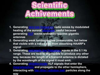 1. Generating very low frequency radio waves by modulated
heating of the auroral electrojet, useful because
generating VLF waves ordinarily requires gigantic
antennas
2. Generating weak luminous glow (measurable, but below
that visible with a naked eye) from absorbing HAARP's
signal
3. Generating extremely low frequency waves in the 0.1 Hz
range. These are next to impossible to produce any other
way, because the length of a transmit antenna is dictated
by the wavelength of the signal it must emit.
4. Generating whistler-mode VLF signals that enter the
magnetosphere and propagate to the other hemisphere,
interacting with Van Allen radiation belt particles along the
way
 