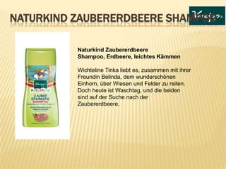 Naturkind Zaubererdbeere
Shampoo, Erdbeere, leichtes Kämmen
Wichteline Tinka liebt es, zusammen mit ihrer
Freundin Belinda, dem wunderschönen
Einhorn, über Wiesen und Felder zu reiten.
Doch heute ist Waschtag, und die beiden
sind auf der Suche nach der
Zaubererdbeere.
NATURKIND ZAUBERERDBEERE SHAMPOO
 