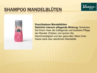 SHAMPOO MANDELBLÜTEN
Duschbalsam Mandelblüten
Natürlich intensiv pflegende Wirkung: Schenken
Sie Ihrem Haar die kräftigende und kostbare Pflege
der Mandel. Erleben und spüren Sie
Geschmeidigkeit und den gesunden Glanz Ihrer
Haare dank des natürlichen Mandelöls
 