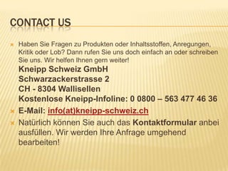 CONTACT US
 Haben Sie Fragen zu Produkten oder Inhaltsstoffen, Anregungen,
Kritik oder Lob? Dann rufen Sie uns doch einfach an oder schreiben
Sie uns. Wir helfen Ihnen gern weiter!
Kneipp Schweiz GmbH
Schwarzackerstrasse 2
CH - 8304 Wallisellen
Kostenlose Kneipp-Infoline: 0 0800 – 563 477 46 36
 E-Mail: info(at)kneipp-schweiz.ch
 Natürlich können Sie auch das Kontaktformular anbei
ausfüllen. Wir werden Ihre Anfrage umgehend
bearbeiten!
 